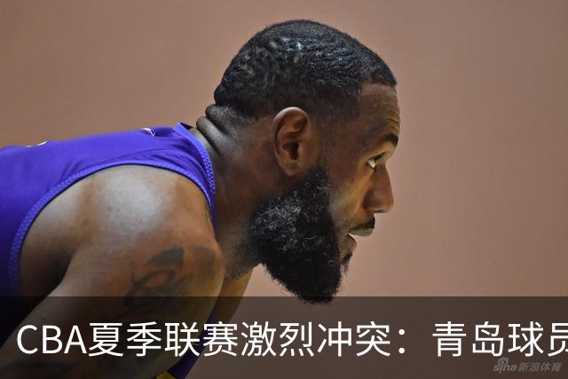 CBA夏季联赛激烈冲突：青岛球员因对手动作愤怒挥拳